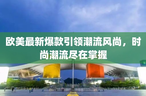 欧美最新爆款引领潮流风尚，时尚潮流尽在掌握