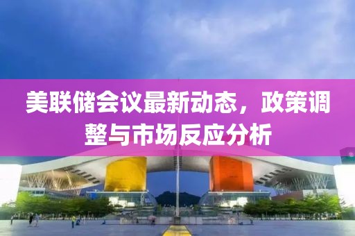 美联储会议最新动态，政策调整与市场反应分析