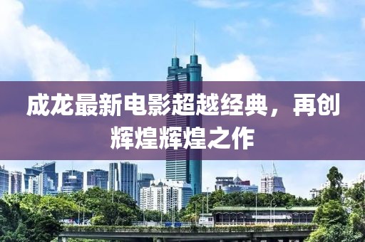 成龙最新电影超越经典，再创辉煌辉煌之作