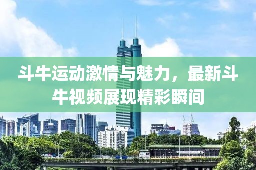 斗牛运动激情与魅力，最新斗牛视频展现精彩瞬间