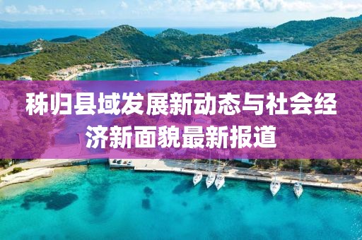 秭归县域发展新动态与社会经济新面貌最新报道