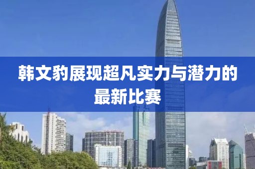 韩文豹展现超凡实力与潜力的最新比赛