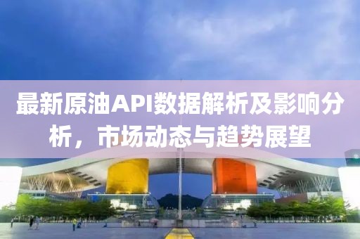 最新原油API数据解析及影响分析，市场动态与趋势展望