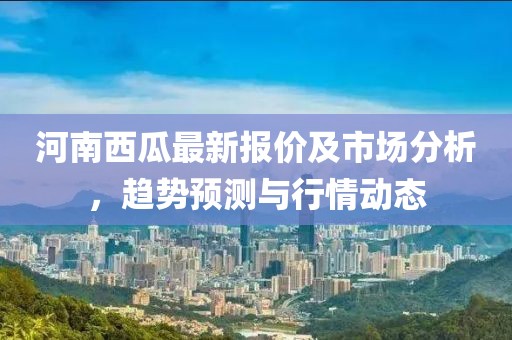 河南西瓜最新报价及市场分析，趋势预测与行情动态