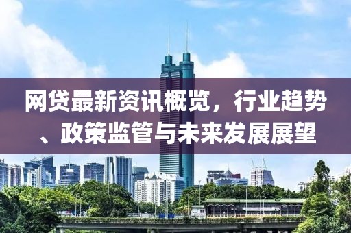 网贷最新资讯概览，行业趋势、政策监管与未来发展展望
