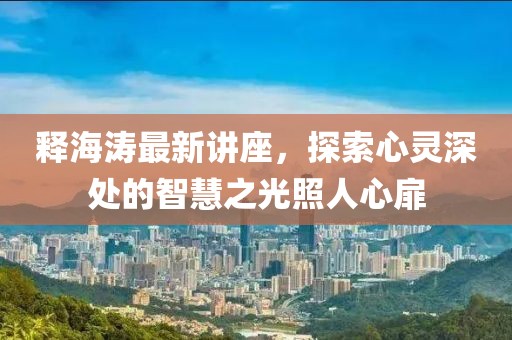 释海涛最新讲座，探索心灵深处的智慧之光照人心扉