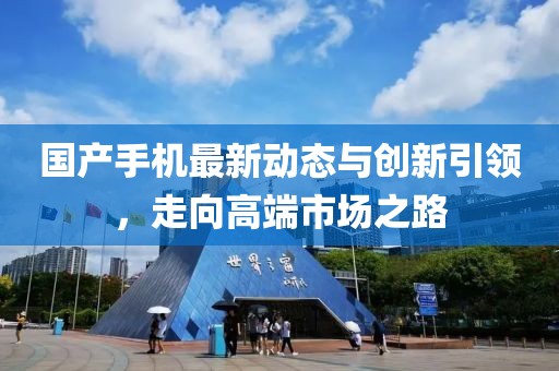 国产手机最新动态与创新引领，走向高端市场之路
