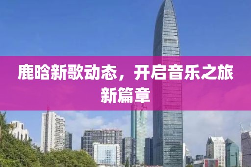 鹿晗新歌动态，开启音乐之旅新篇章