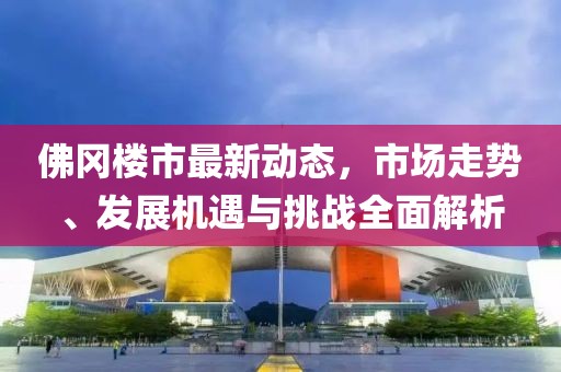 佛冈楼市最新动态，市场走势、发展机遇与挑战全面解析