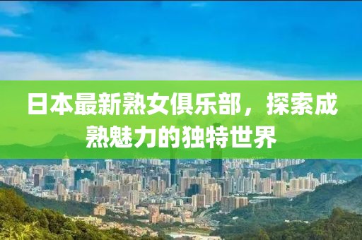 日本最新熟女俱乐部，探索成熟魅力的独特世界