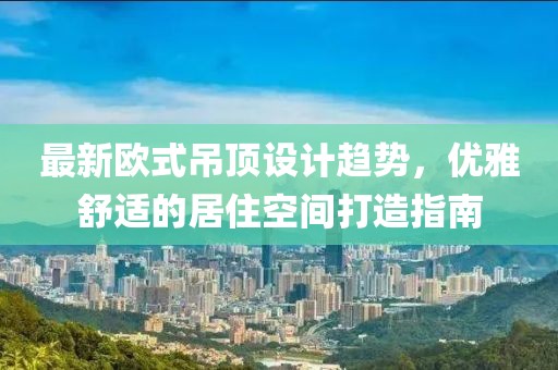 最新欧式吊顶设计趋势，优雅舒适的居住空间打造指南
