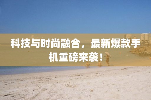 科技与时尚融合，最新爆款手机重磅来袭！