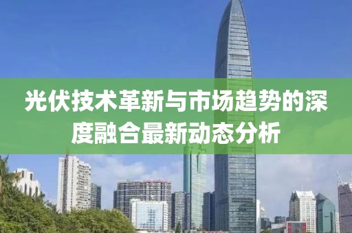 光伏技术革新与市场趋势的深度融合最新动态分析