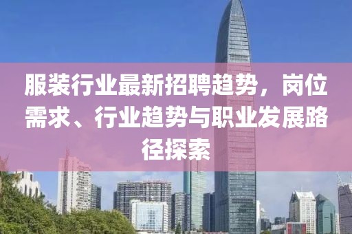 服装行业最新招聘趋势，岗位需求、行业趋势与职业发展路径探索