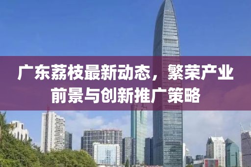 广东荔枝最新动态，繁荣产业前景与创新推广策略