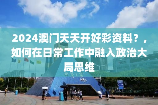 2024澳门天天开好彩资料？,如何在日常工作中融入政治大局思维