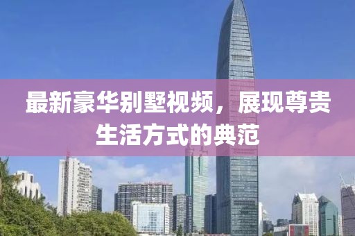 最新豪华别墅视频，展现尊贵生活方式的典范