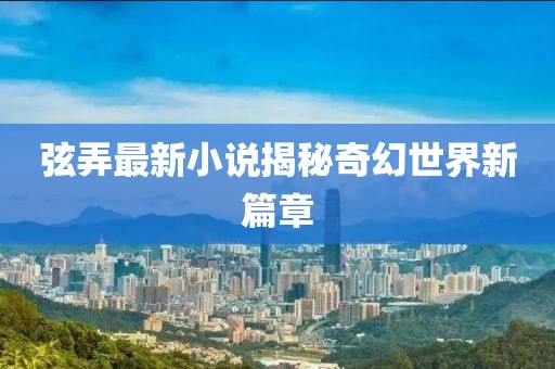 弦弄最新小说揭秘奇幻世界新篇章