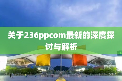 关于236ppcom最新的深度探讨与解析