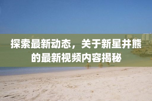 探索最新动态，关于新星井熊的最新视频内容揭秘