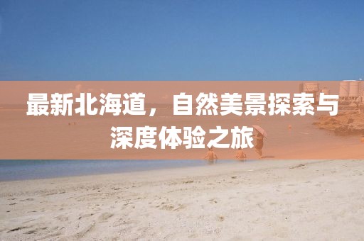 最新北海道，自然美景探索与深度体验之旅