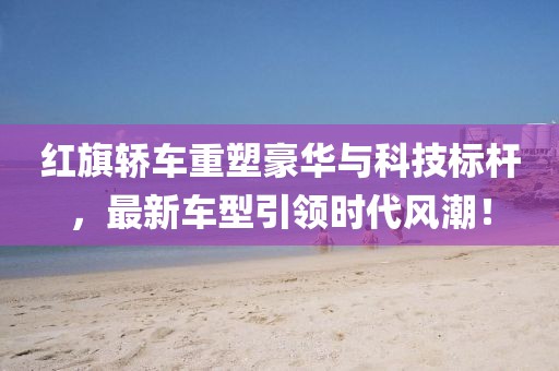 红旗轿车重塑豪华与科技标杆，最新车型引领时代风潮！