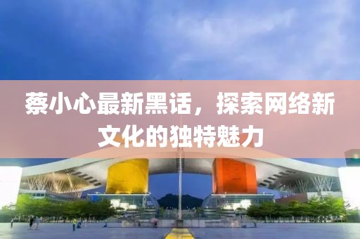 蔡小心最新黑话，探索网络新文化的独特魅力