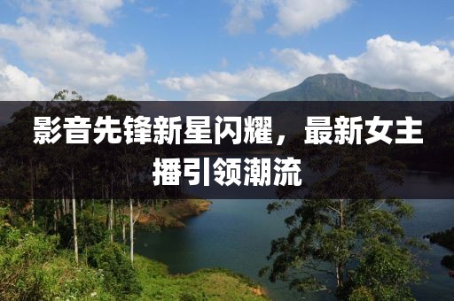 影音先锋新星闪耀，最新女主播引领潮流