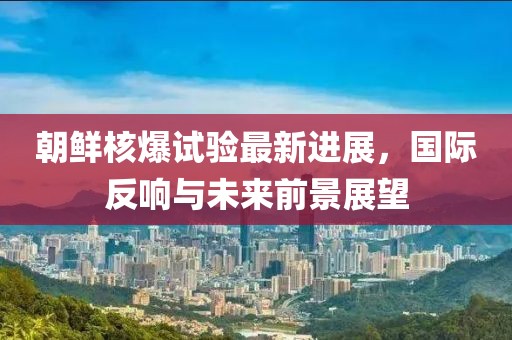 朝鲜核爆试验最新进展，国际反响与未来前景展望