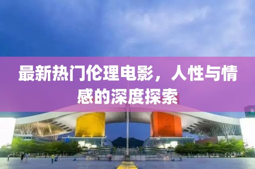 最新热门伦理电影，人性与情感的深度探索