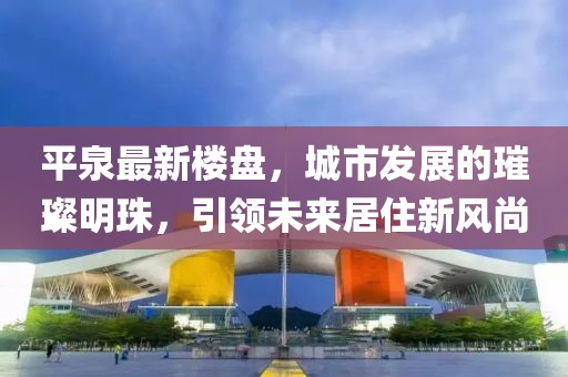 平泉最新楼盘，城市发展的璀璨明珠，引领未来居住新风尚