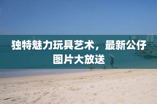 独特魅力玩具艺术，最新公仔图片大放送