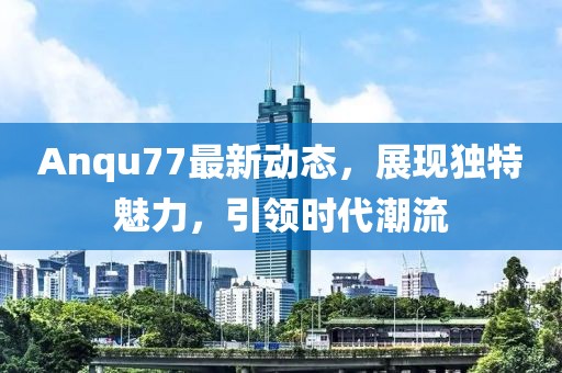 Anqu77最新动态，展现独特魅力，引领时代潮流