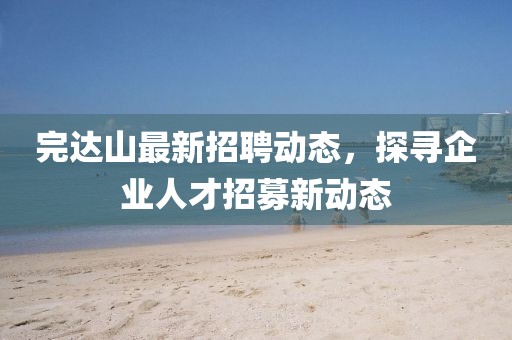 完达山最新招聘动态，探寻企业人才招募新动态