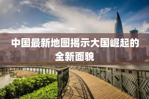 中国最新地图揭示大国崛起的全新面貌