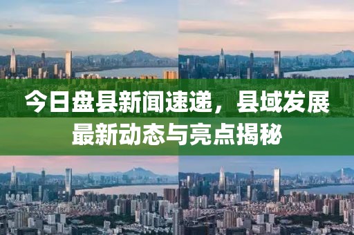 今日盘县新闻速递，县域发展最新动态与亮点揭秘