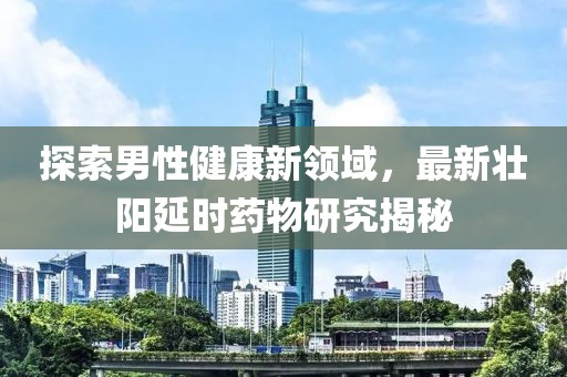 探索男性健康新领域，最新壮阳延时药物研究揭秘