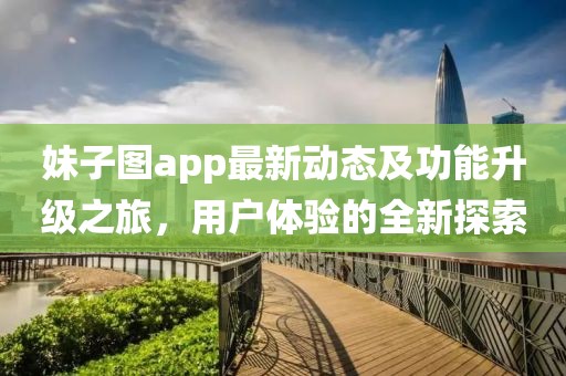 妹子图app最新动态及功能升级之旅，用户体验的全新探索