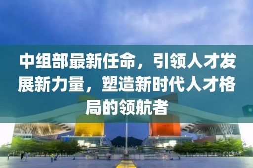 中组部最新任命，引领人才发展新力量，塑造新时代人才格局的领航者