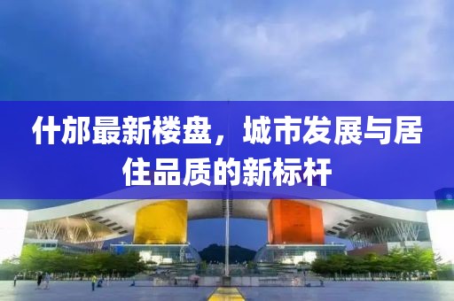 什邡最新楼盘，城市发展与居住品质的新标杆