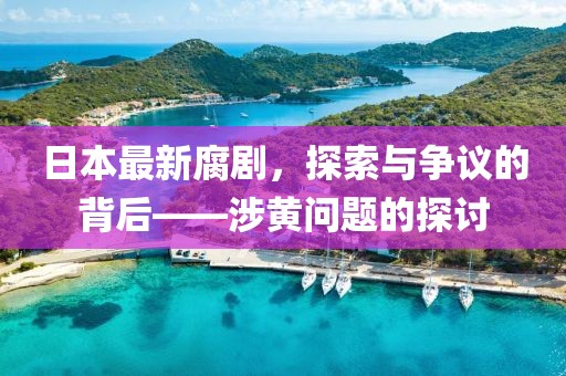 日本最新腐剧，探索与争议的背后——涉黄问题的探讨