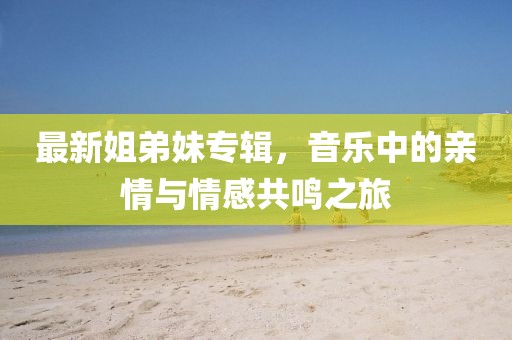 最新姐弟妹专辑，音乐中的亲情与情感共鸣之旅