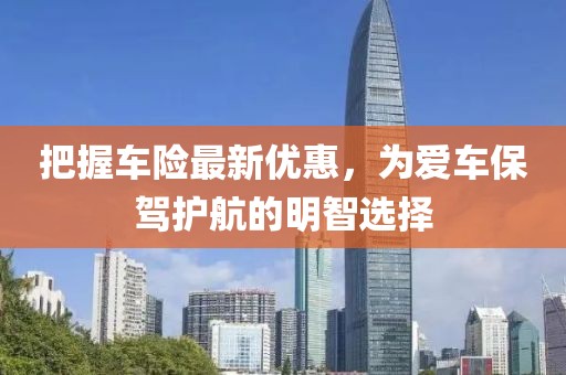 把握车险最新优惠，为爱车保驾护航的明智选择