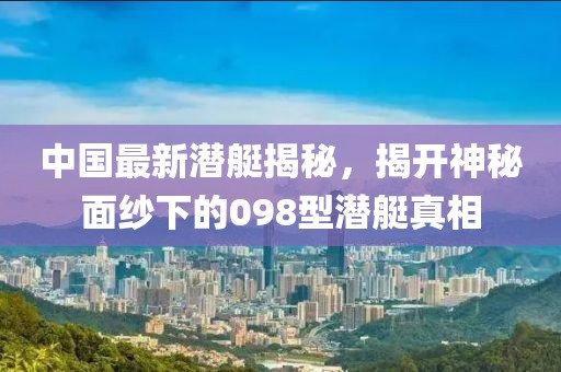 中国最新潜艇揭秘，揭开神秘面纱下的098型潜艇真相