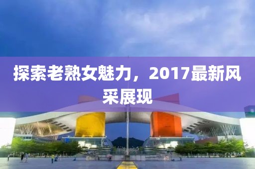 探索老熟女魅力，2017最新风采展现