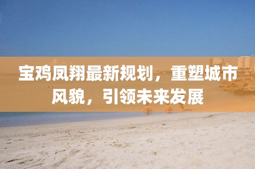 宝鸡凤翔最新规划，重塑城市风貌，引领未来发展