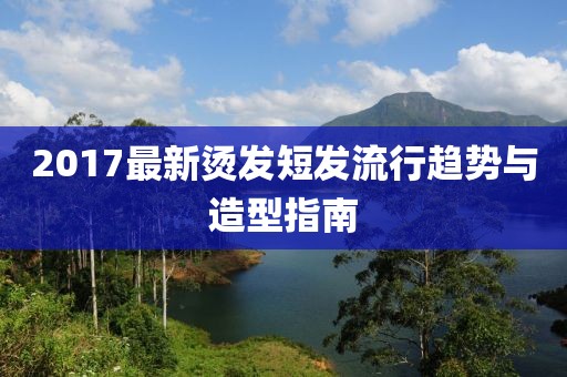 2017最新烫发短发流行趋势与造型指南