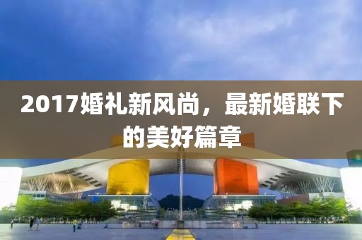 2017婚礼新风尚，最新婚联下的美好篇章