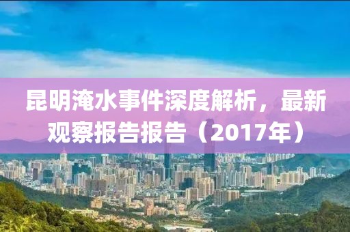 昆明淹水事件深度解析，最新观察报告报告（2017年）
