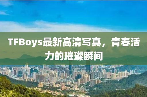 TFBoys最新高清写真，青春活力的璀璨瞬间